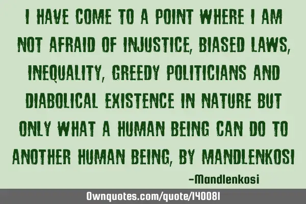 I have come to a point where I am not afraid of injustice,biased laws, inequality, greedy