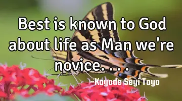 Best is known to God about life as Man we're novice....
