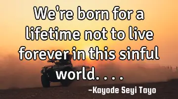 We're born for a lifetime not to live forever in this sinful world....