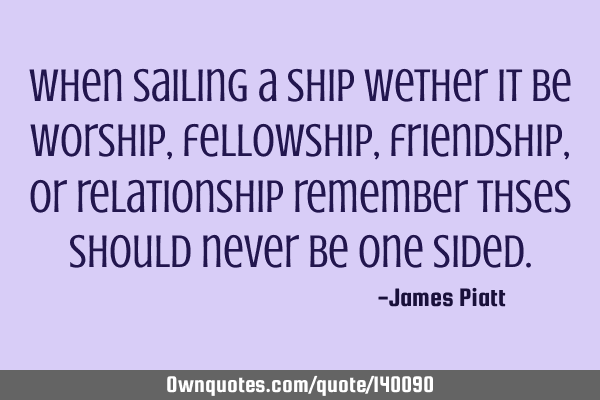 When sailing a ship wether it be worship, fellowship, friendship, or relationship remember thses