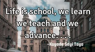 Life is school, we learn we teach and we advance....