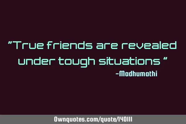 "True friends are revealed under tough situations "