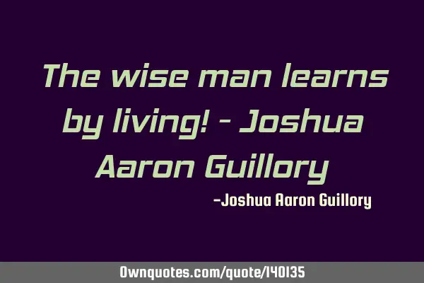 The wise man learns by living! - Joshua Aaron G