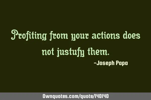 Profiting from your actions does not justufy