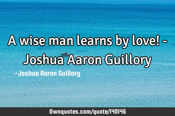 A wise man learns by love! - Joshua Aaron G
