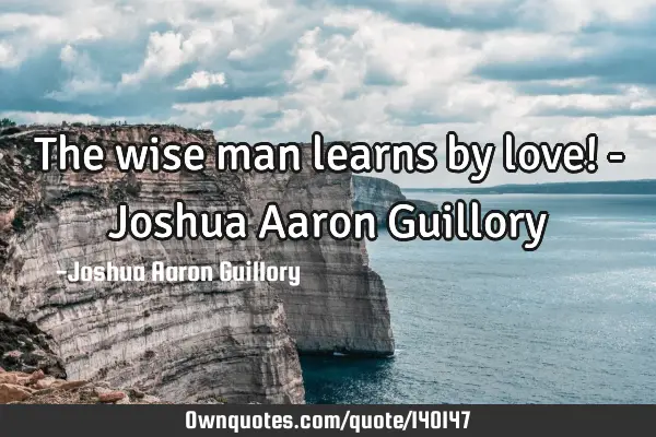 The wise man learns by love! - Joshua Aaron G