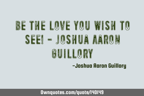 Be the love you wish to see! - Joshua Aaron G