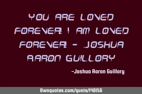 You are loved forever! I am loved forever! - Joshua Aaron G