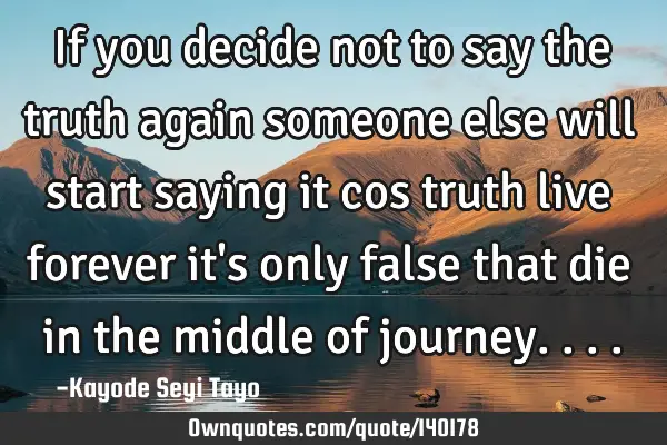 If you decide not to say the truth again someone else will start saying it cos truth live forever