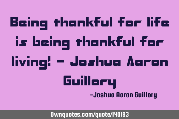 Being thankful for life is being thankful for living! - Joshua Aaron G