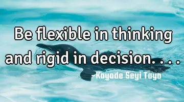Be flexible in thinking and rigid in decision....