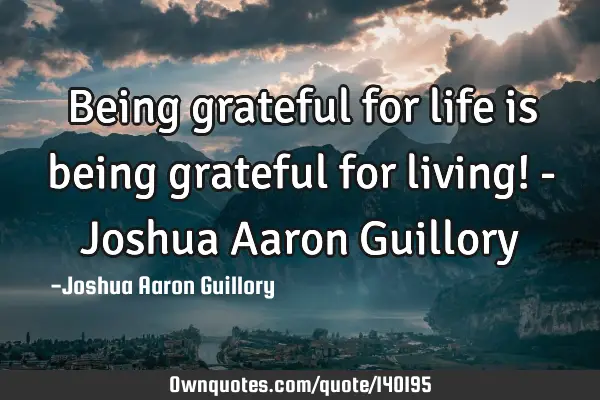 Being grateful for life is being grateful for living! - Joshua Aaron G