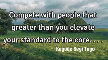 Compete with people that greater than you elevate your standard to the core....
