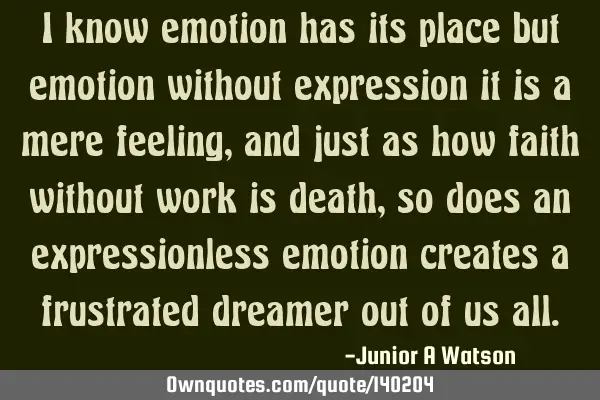 I know emotion has its place but emotion without expression it is a mere feeling, and just as how
