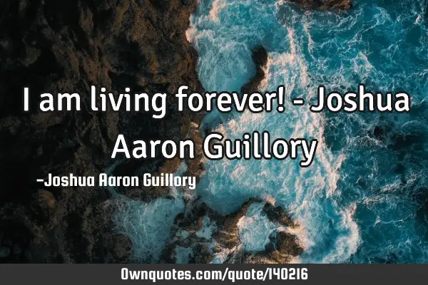 I am living forever! - Joshua Aaron G