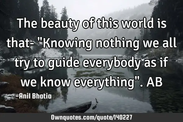 The beauty of this world is that- "Knowing nothing we all try to guide everybody as if we know