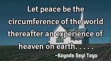 Let peace be the circumference of the world thereafter an experience of heaven on earth.....