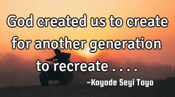 God created us to create for another generation to recreate .. ..