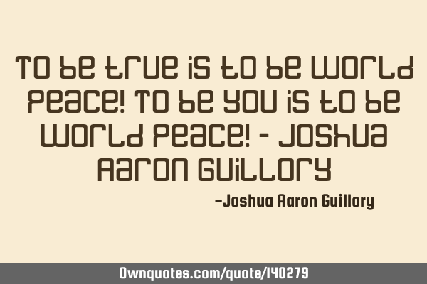 To be true is to be world peace! To be you is to be world peace! - Joshua Aaron G