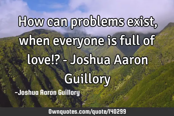 How can problems exist, when everyone is full of love!? - Joshua Aaron G