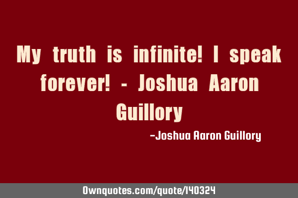 My truth is infinite! I speak forever! - Joshua Aaron G