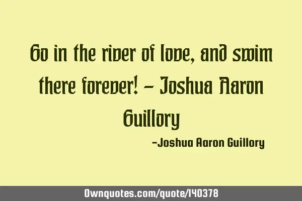 Go in the river of love, and swim there forever! - Joshua Aaron G