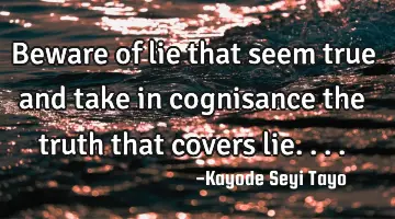 Beware of lie that seem true and take in cognisance the truth that covers lie....