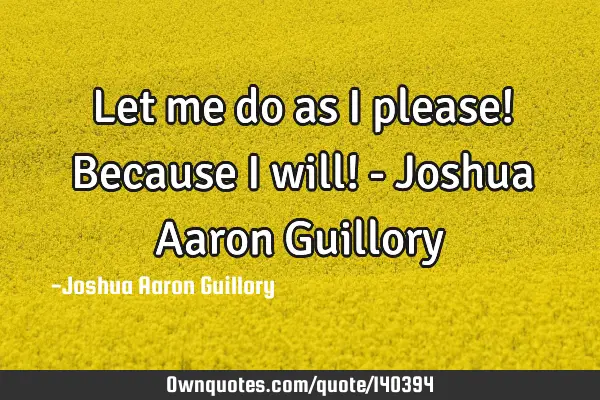 Let me do as I please! Because I will! - Joshua Aaron G