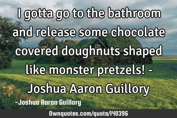 I gotta go to the bathroom and release some chocolate covered doughnuts shaped like monster