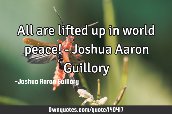 All are lifted up in world peace! - Joshua Aaron G
