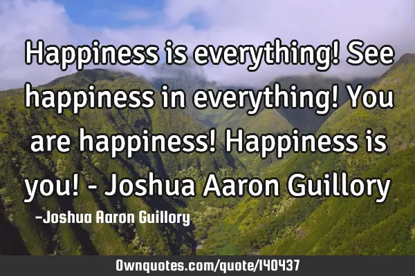 Happiness is everything! See happiness in everything! You are happiness! Happiness is you! - Joshua