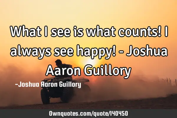 What I see is what counts! I always see happy! - Joshua Aaron G