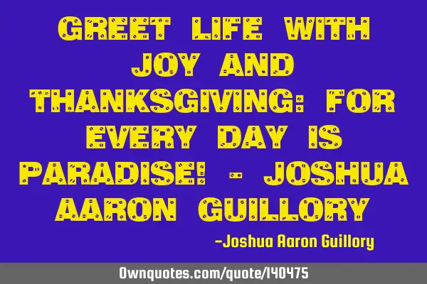 Greet life with joy and thanksgiving: for every day is paradise! - Joshua Aaron G