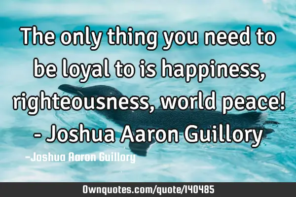 The only thing you need to be loyal to is happiness, righteousness, world peace! - Joshua Aaron G