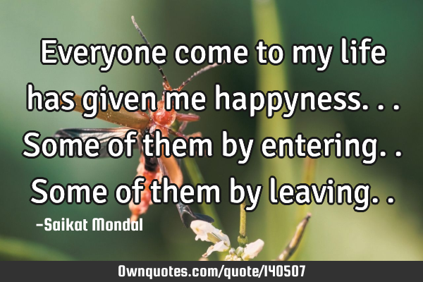 Everyone come to my life has given me happyness... Some of them by entering.. Some of them by