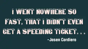 I WENT NOWHERE SO FAST, THAT I DIDN'T EVEN GET A SPEEDING TICKET...