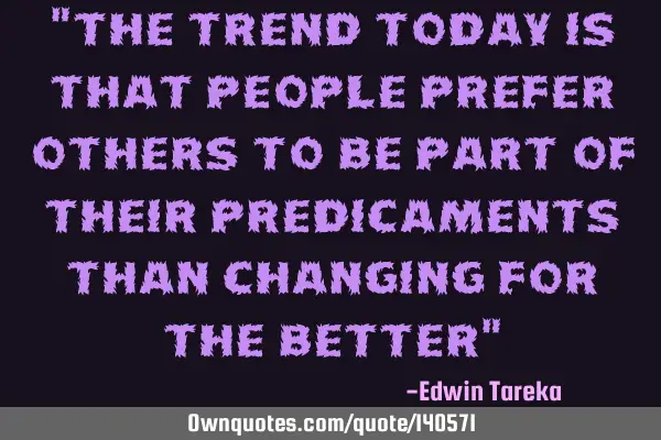 "the trend today is that people prefer others to be part of their predicaments than changing for
