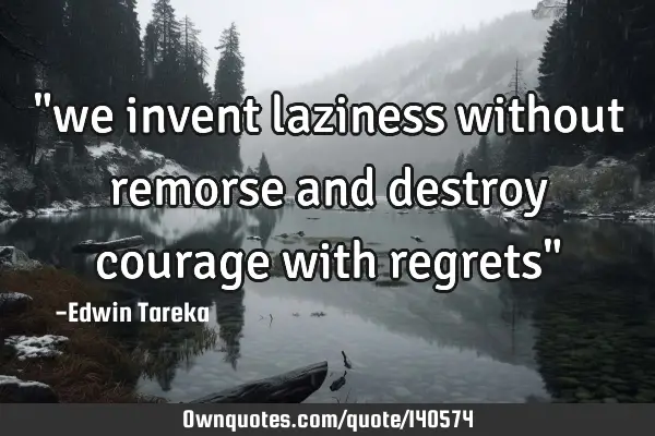 "we invent laziness without remorse and destroy courage with regrets"