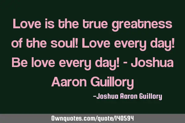 Love is the true greatness of the soul! Love every day! Be love every day! - Joshua Aaron G