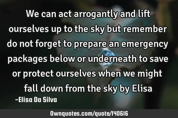 We can act arrogantly and lift ourselves up to the sky but remember do not forget to prepare an