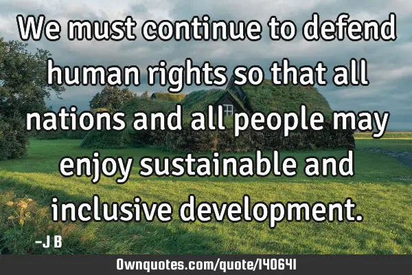 We must continue to defend human rights so that all nations and all people may enjoy sustainable