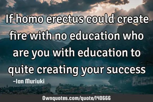 If homo erectus could create fire with no education who are you with education to quite creating
