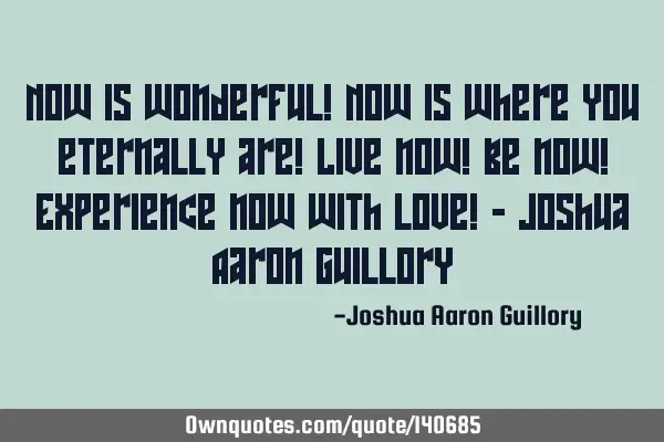 Now is wonderful! Now is where you eternally are! Live now! Be now! Experience now with love! - J