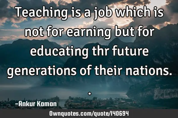 Teaching is a job which is not for earning but for educating thr future generations of their