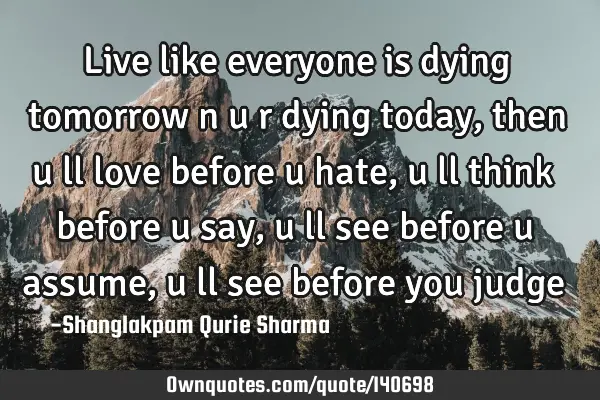 Live like everyone is dying tomorrow n u r dying today, then u ll love before u hate, u ll think