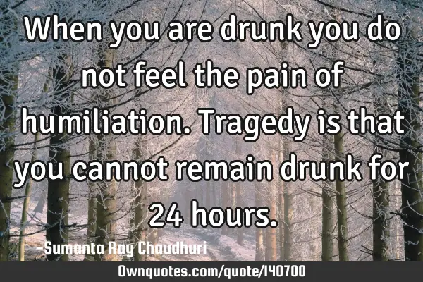 When you are drunk you do not feel the pain of humiliation. Tragedy is that you cannot remain drunk