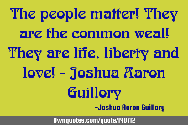 The people matter! They are the common weal! They are life, liberty and love! - Joshua Aaron G