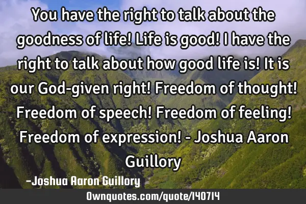You have the right to talk about the goodness of life! Life is good! I have the right to talk about