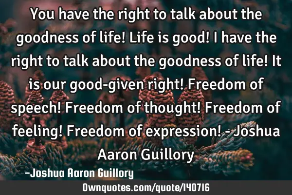 You have the right to talk about the goodness of life! Life is good! I have the right to talk about