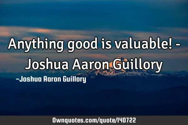 Anything good is valuable! - Joshua Aaron G